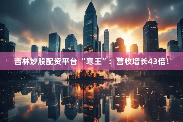 吉林炒股配资平台 “寒王”：营收增长43倍！