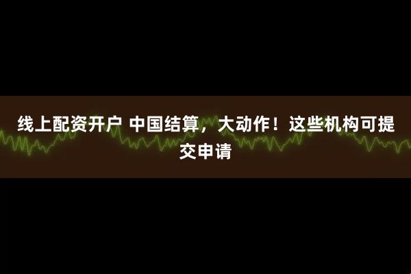线上配资开户 中国结算，大动作！这些机构可提交申请