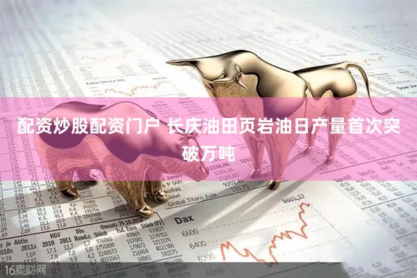 配资炒股配资门户 长庆油田页岩油日产量首次突破万吨