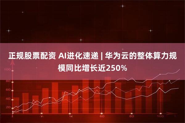 正规股票配资 AI进化速递 | 华为云的整体算力规模同比增长近250%