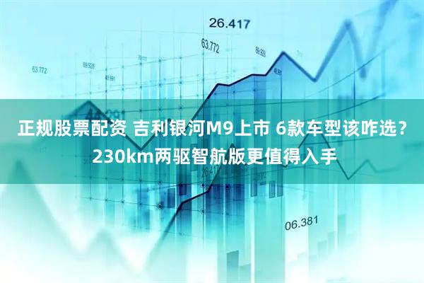 正规股票配资 吉利银河M9上市 6款车型该咋选？ 230km两驱智航版更值得入手