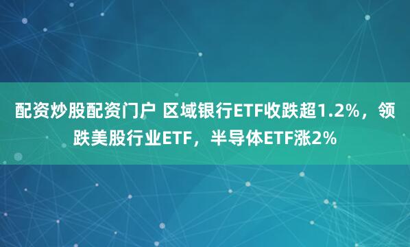 配资炒股配资门户 区域银行ETF收跌超1.2%，领跌美股行业ETF，半导体ETF涨2%