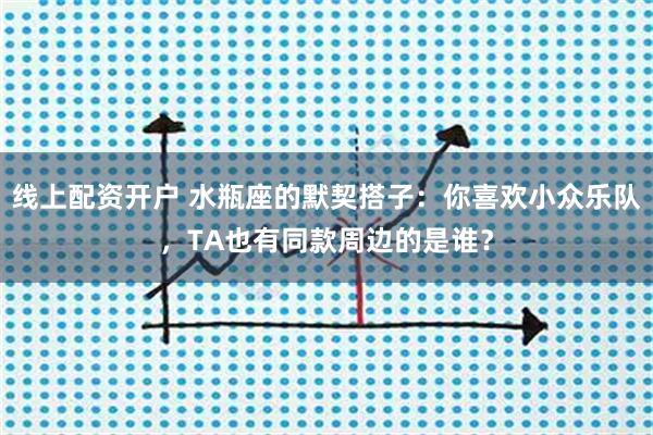 线上配资开户 水瓶座的默契搭子：你喜欢小众乐队，TA也有同款周边的是谁？
