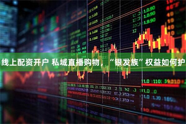 线上配资开户 私域直播购物，“银发族”权益如何护
