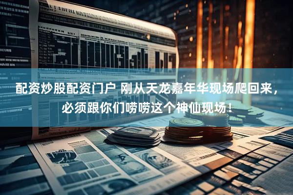 配资炒股配资门户 刚从天龙嘉年华现场爬回来，必须跟你们唠唠这个神仙现场！