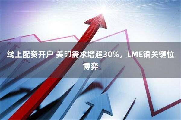 线上配资开户 美印需求增超30%，LME铜关键位博弈