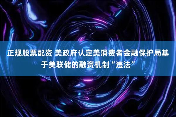 正规股票配资 美政府认定美消费者金融保护局基于美联储的融资机制“违法”