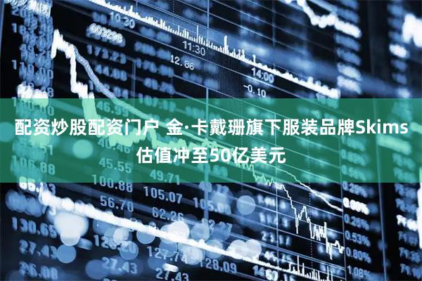 配资炒股配资门户 金·卡戴珊旗下服装品牌Skims估值冲至50亿美元
