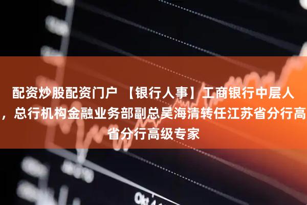 配资炒股配资门户 【银行人事】工商银行中层人事调整，总行机构金融业务部副总吴海清转任江苏省分行高级专家