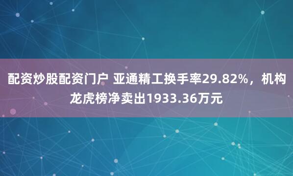 配资炒股配资门户 亚通精工换手率29.82%，机构龙虎榜净卖出1933.36万元