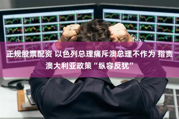 正规股票配资 以色列总理痛斥澳总理不作为 指责澳大利亚政策“纵容反犹”