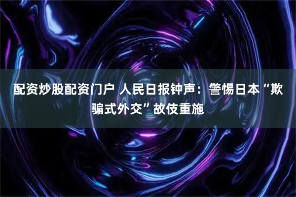 配资炒股配资门户 人民日报钟声：警惕日本“欺骗式外交”故伎重施