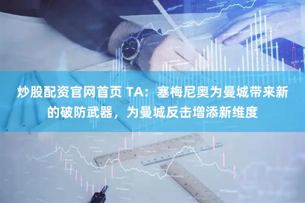 炒股配资官网首页 TA：塞梅尼奥为曼城带来新的破防武器，为曼城反击增添新维度