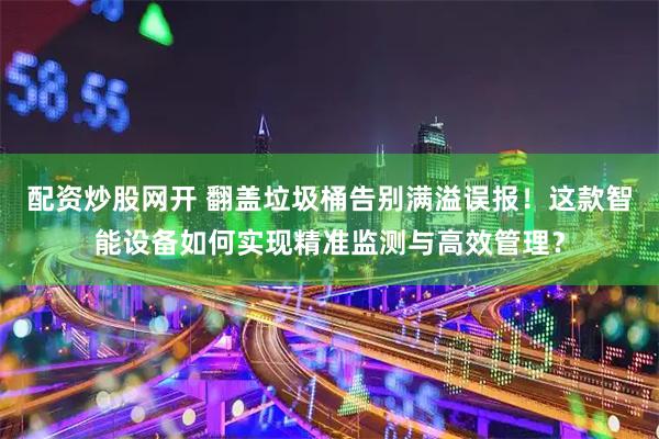 配资炒股网开 翻盖垃圾桶告别满溢误报！这款智能设备如何实现精准监测与高效管理？