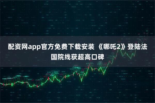 配资网app官方免费下载安装 《哪吒2》登陆法国院线获超高口碑