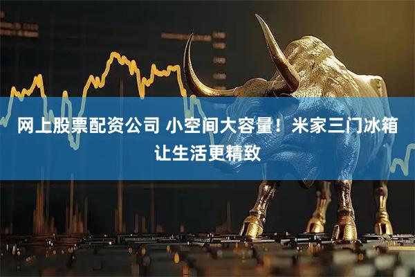 网上股票配资公司 小空间大容量！米家三门冰箱让生活更精致