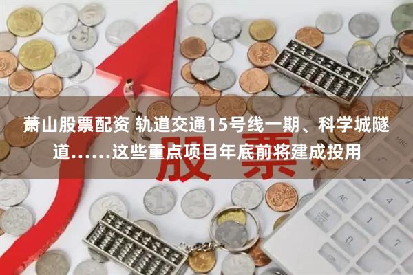 萧山股票配资 轨道交通15号线一期、科学城隧道……这些重点项目年底前将建成投用