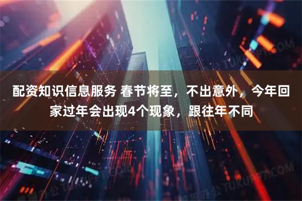 配资知识信息服务 春节将至，不出意外，今年回家过年会出现4个现象，跟往年不同