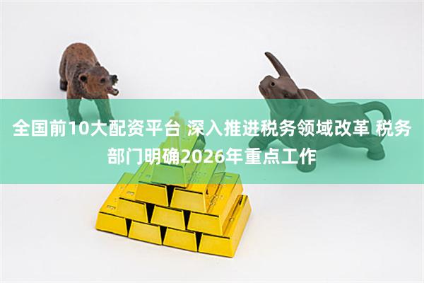 全国前10大配资平台 深入推进税务领域改革 税务部门明确2026年重点工作