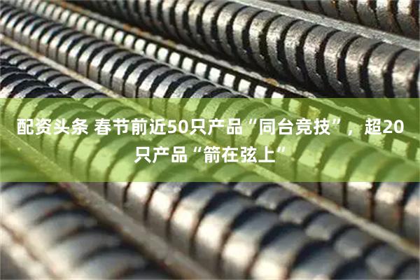 配资头条 春节前近50只产品“同台竞技”，超20只产品“箭在弦上”