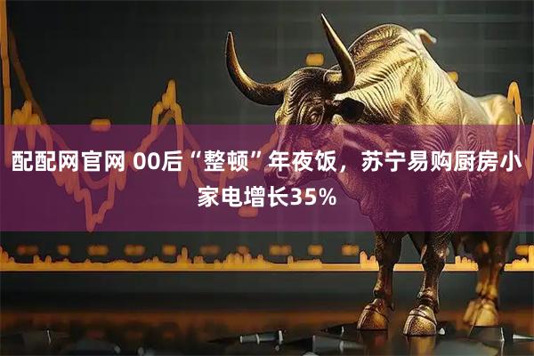 配配网官网 00后“整顿”年夜饭，苏宁易购厨房小家电增长35%