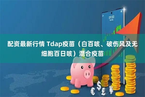 配资最新行情 Tdap疫苗（白百咳、破伤风及无细胞百日咳）混合疫苗