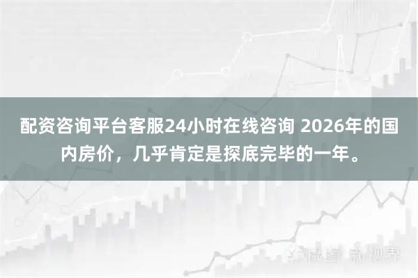 配资咨询平台客服24小时在线咨询 2026年的国内房价，几乎肯定是探底完毕的一年。
