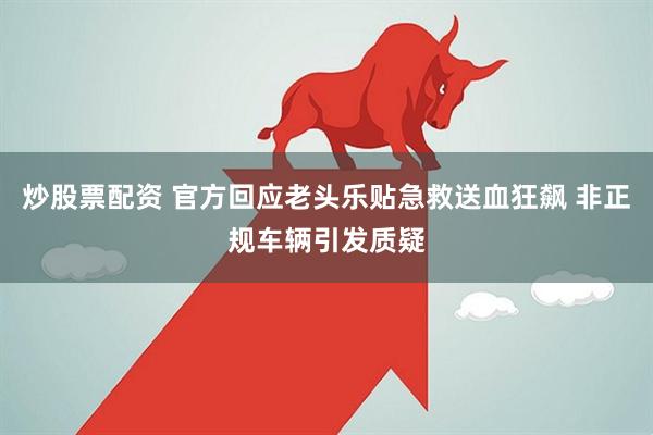 炒股票配资 官方回应老头乐贴急救送血狂飙 非正规车辆引发质疑