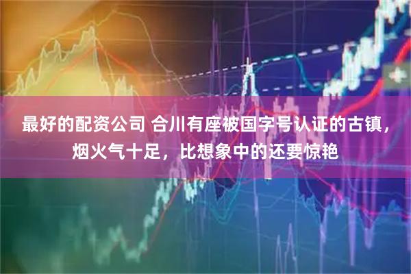 最好的配资公司 合川有座被国字号认证的古镇，烟火气十足，比想象中的还要惊艳