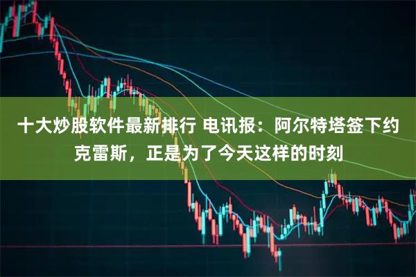 十大炒股软件最新排行 电讯报：阿尔特塔签下约克雷斯，正是为了今天这样的时刻