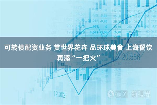 可转债配资业务 赏世界花卉 品环球美食 上海餐饮再添“一把火”