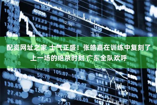 配资网址之家 士气正盛！张皓嘉在训练中复刻了上一场的绝杀时刻 广东全队欢呼