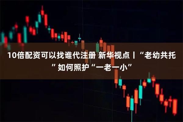 10倍配资可以找谁代注册 新华视点丨“老幼共托”如何照护“一老一小”