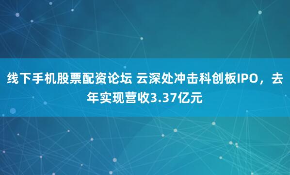 线下手机股票配资论坛 云深处冲击科创板IPO，去年实现营收3.37亿元