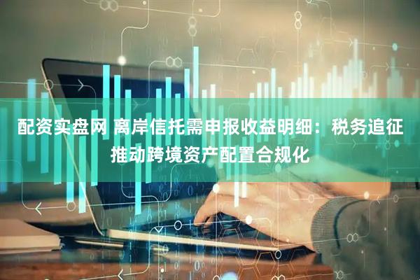配资实盘网 离岸信托需申报收益明细：税务追征推动跨境资产配置合规化