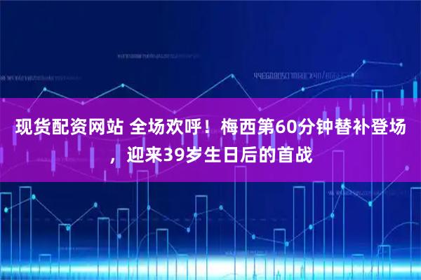 现货配资网站 全场欢呼！梅西第60分钟替补登场，迎来39岁生日后的首战