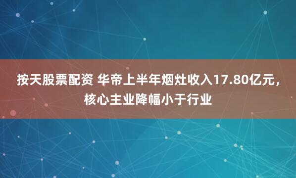 按天股票配资 华帝上半年烟灶收入17.80亿元，核心主业降幅小于行业