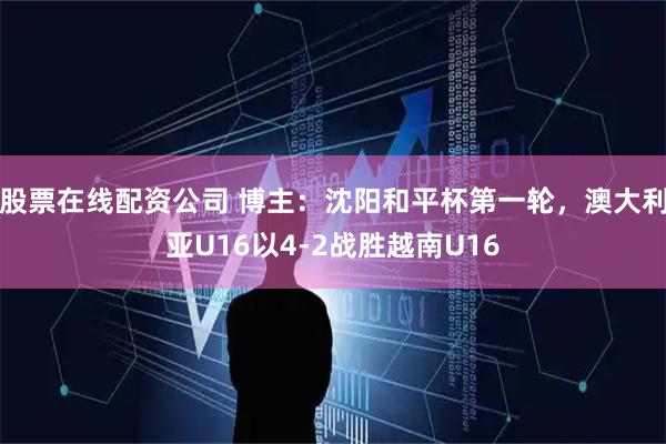 股票在线配资公司 博主：沈阳和平杯第一轮，澳大利亚U16以4-2战胜越南U16