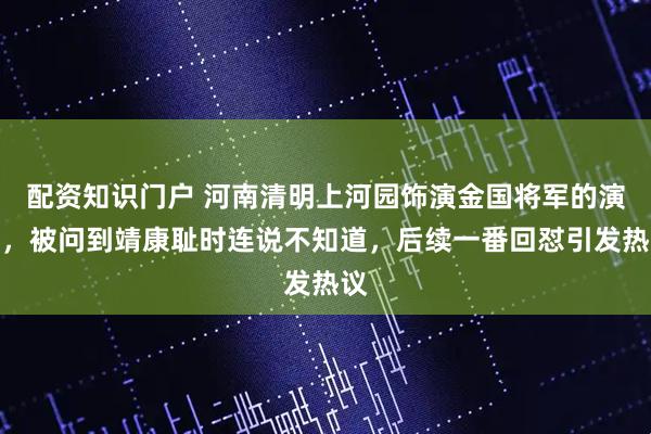 配资知识门户 河南清明上河园饰演金国将军的演员，被问到靖康耻时连说不知道，后续一番回怼引发热议